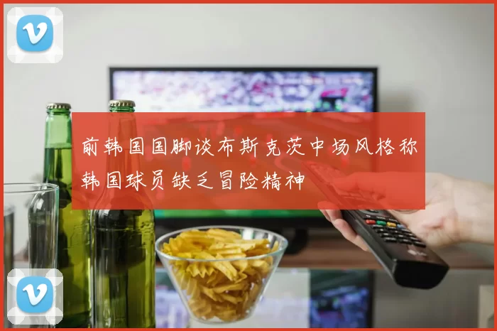 前韩国国脚谈布斯克茨中场风格称韩国球员缺乏冒险精神