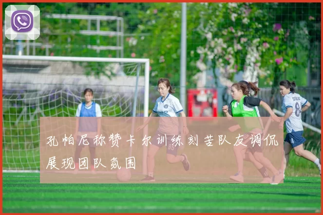 孔帕尼称赞卡尔训练刻苦队友调侃展现团队氛围