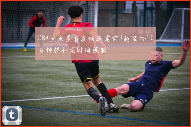 CBA全明星首发候选需前9轮场均10分钟替补无时间限制
