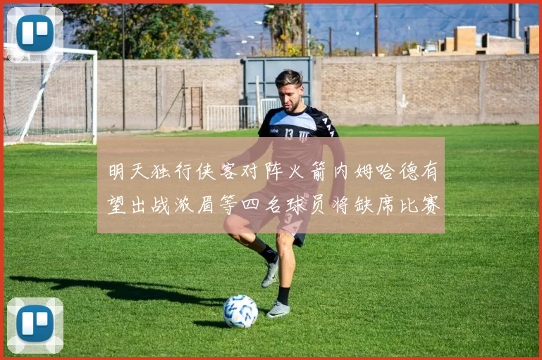 明天独行侠客对阵火箭内姆哈德有望出战浓眉等四名球员将缺席比赛