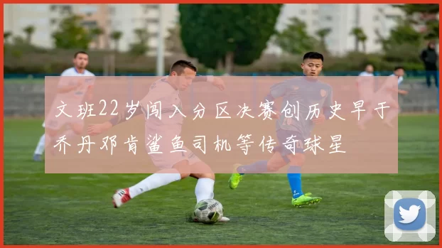 文班22岁闯入分区决赛创历史早于乔丹邓肯鲨鱼司机等传奇球星