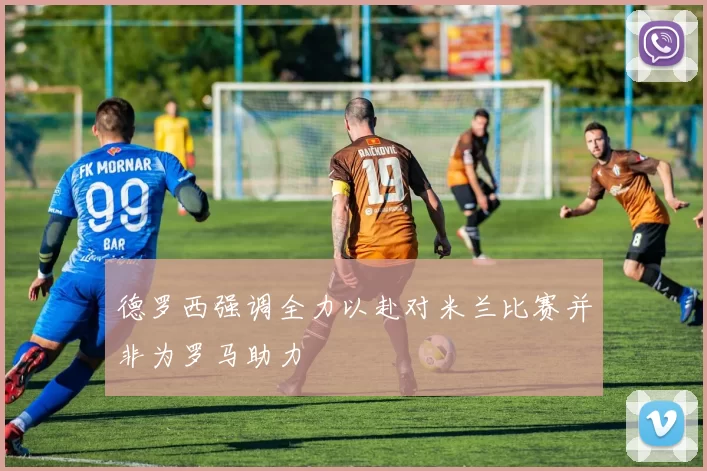 德罗西强调全力以赴对米兰比赛并非为罗马助力