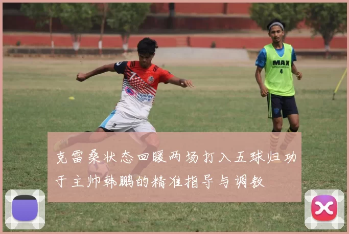 克雷桑状态回暖两场打入五球归功于主帅韩鹏的精准指导与调教