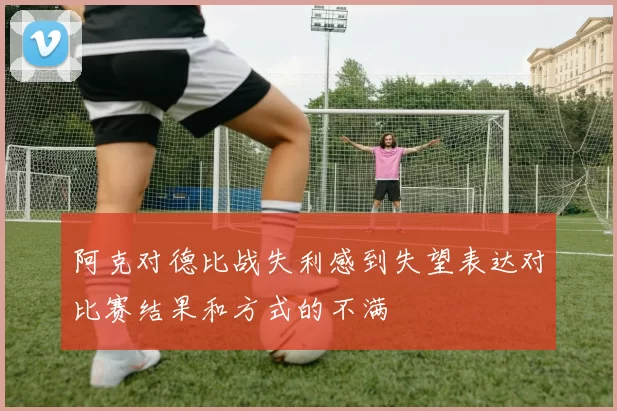 阿克对德比战失利感到失望表达对比赛结果和方式的不满